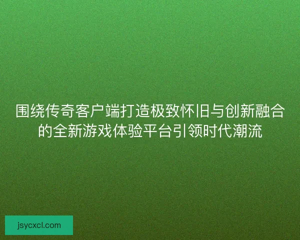 围绕传奇客户端打造极致怀旧与创新融合的全新游戏体验平台引领时代潮流 围绕传奇客户端打造极致怀旧与创新融合的全新游戏体验平台引领时代潮流