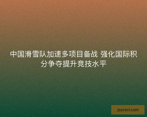 中国滑雪队加速多项目备战 强化国际积分争夺提升竞技水平
