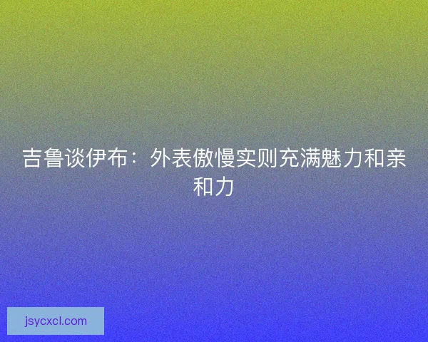 吉鲁谈伊布:外表傲慢实则充满魅力和亲和力 吉鲁谈伊布:外表傲慢实则充满魅力和亲和力
