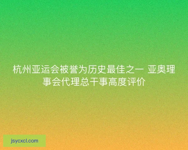 杭州亚运会被誉为历史最佳之一 亚奥理事会代理总干事高度评价
