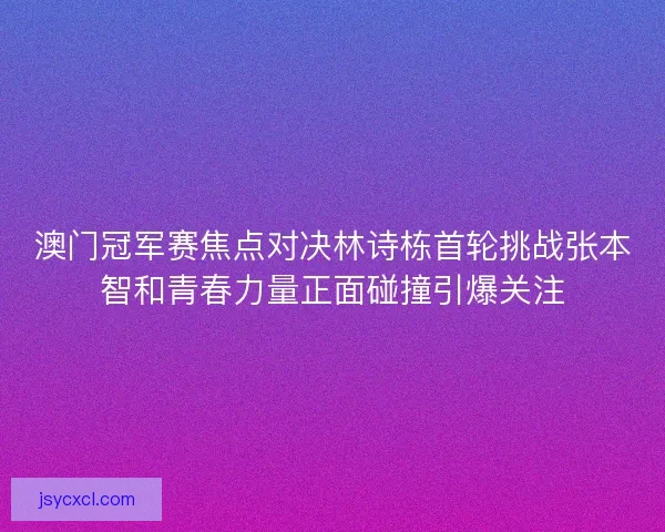 澳门冠军赛焦点对决林诗栋首轮挑战张本智和青春力量正面碰撞引爆关注 澳门冠军赛焦点对决林诗栋首轮挑战张本智和青春力量正面碰撞引爆关注