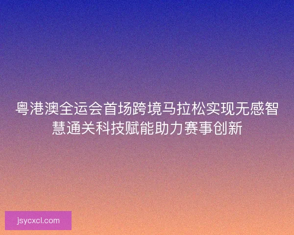 粤港澳全运会首场跨境马拉松实现无感智慧通关科技赋能助力赛事创新