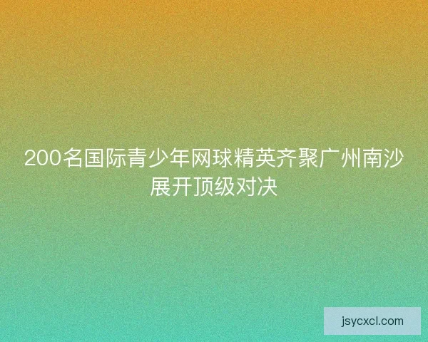 200名国际青少年网球精英齐聚广州南沙展开顶级对决 200名国际青少年网球精英齐聚广州南沙展开顶级对决