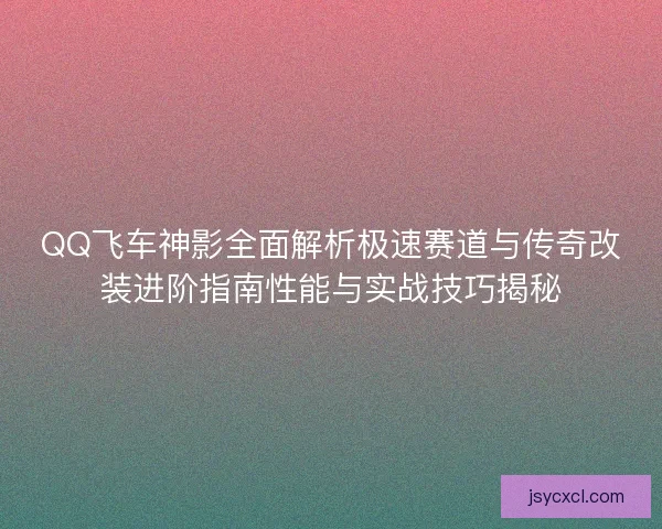 QQ飞车神影全面解析极速赛道与传奇改装进阶指南性能与实战技巧揭秘