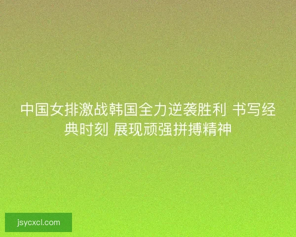 中国女排激战韩国全力逆袭胜利 书写经典时刻 展现顽强拼搏精神