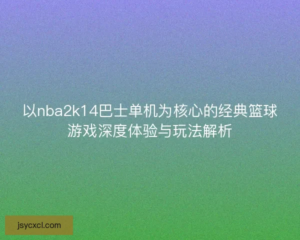 以nba2k14巴士单机为核心的经典篮球游戏深度体验与玩法解析 以nba2k14巴士单机为核心的经典篮球游戏深度体验与玩法解析