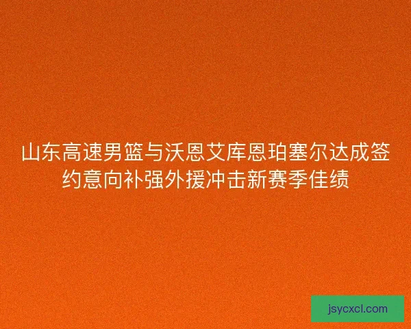 山东高速男篮与沃恩艾库恩珀塞尔达成签约意向补强外援冲击新赛季佳绩 山东高速男篮与沃恩艾库恩珀塞尔达成签约意向补强外援冲击新赛季佳绩