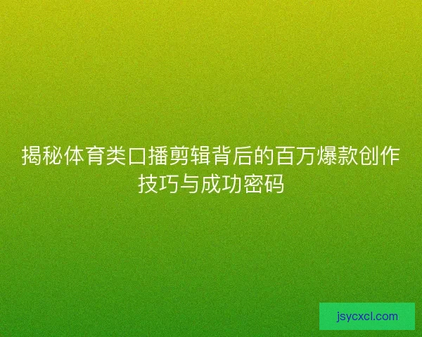 揭秘体育类口播剪辑背后的百万爆款创作技巧与成功密码