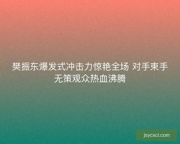 樊振东爆发式冲击力惊艳全场 对手束手无策观众热血沸腾