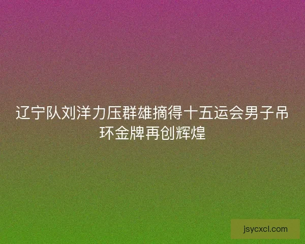 辽宁队刘洋力压群雄摘得十五运会男子吊环金牌再创辉煌 辽宁队刘洋力压群雄摘得十五运会男子吊环金牌再创辉煌