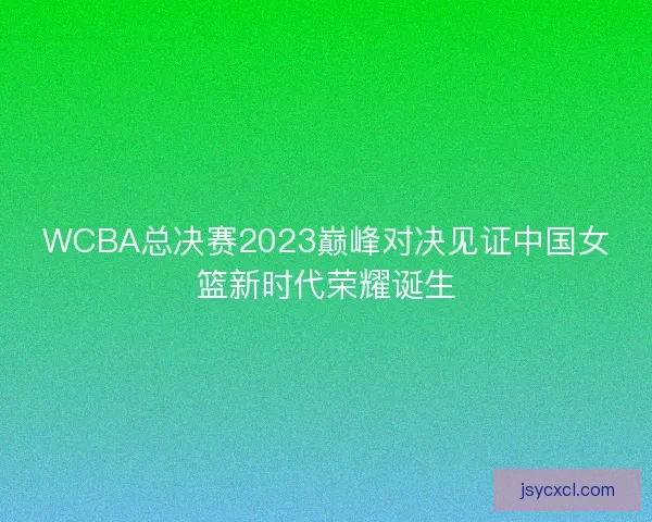 WCBA总决赛2023巅峰对决见证中国女篮新时代荣耀诞生