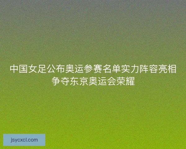 中国女足公布奥运参赛名单实力阵容亮相争夺东京奥运会荣耀