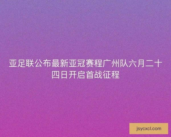 亚足联公布最新亚冠赛程广州队六月二十四日开启首战征程
