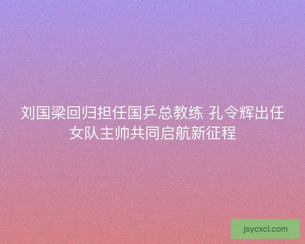 刘国梁回归担任国乒总教练 孔令辉出任女队主帅共同启航新征程