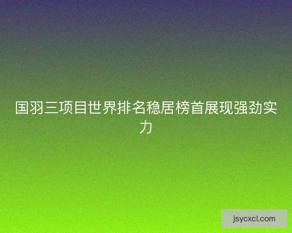 国羽三项目世界排名稳居榜首展现强劲实力