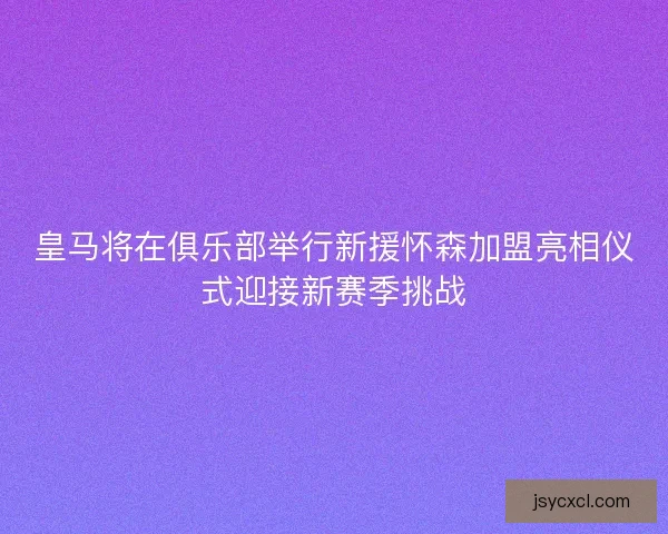 皇马将在俱乐部举行新援怀森加盟亮相仪式迎接新赛季挑战