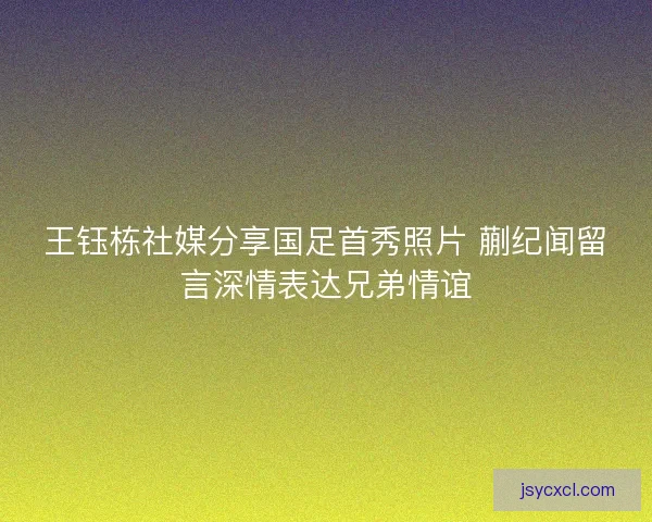 王钰栋社媒分享国足首秀照片 蒯纪闻留言深情表达兄弟情谊