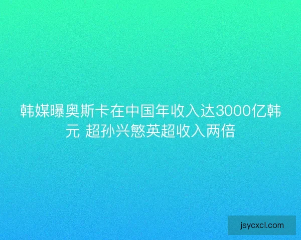 韩媒曝奥斯卡在中国年收入达3000亿韩元 超孙兴慜英超收入两倍 韩媒曝奥斯卡在中国年收入达3000亿韩元 超孙兴慜英超收入两倍