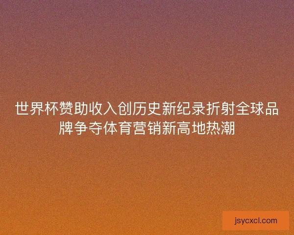 世界杯赞助收入创历史新纪录折射全球品牌争夺体育营销新高地热潮 世界杯赞助收入创历史新纪录折射全球品牌争夺体育营销新高地热潮