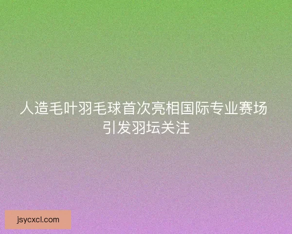 人造毛叶羽毛球首次亮相国际专业赛场 引发羽坛关注