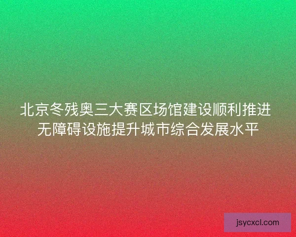 北京冬残奥三大赛区场馆建设顺利推进 无障碍设施提升城市综合发展水平