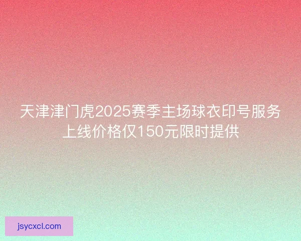 天津津门虎2025赛季主场球衣印号服务上线价格仅150元限时提供
