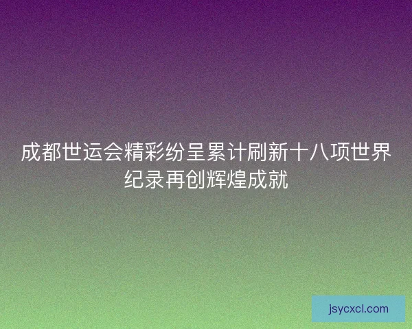 成都世运会精彩纷呈累计刷新十八项世界纪录再创辉煌成就 成都世运会精彩纷呈累计刷新十八项世界纪录再创辉煌成就