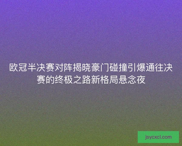 欧冠半决赛对阵揭晓豪门碰撞引爆通往决赛的终极之路新格局悬念夜