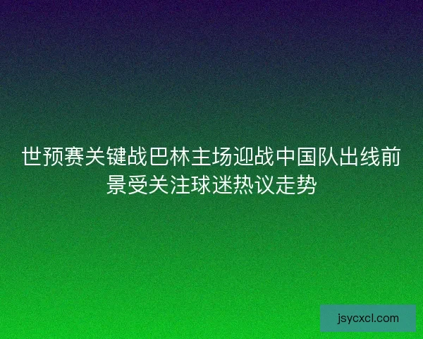 世预赛关键战巴林主场迎战中国队出线前景受关注球迷热议走势