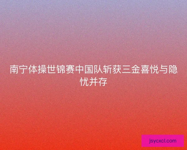 南宁体操世锦赛中国队斩获三金喜悦与隐忧并存 南宁体操世锦赛中国队斩获三金喜悦与隐忧并存