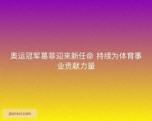 奥运冠军葛菲迎来新任命 持续为体育事业贡献力量