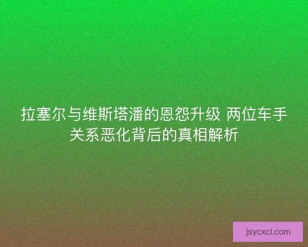 拉塞尔与维斯塔潘的恩怨升级 两位车手关系恶化背后的真相解析