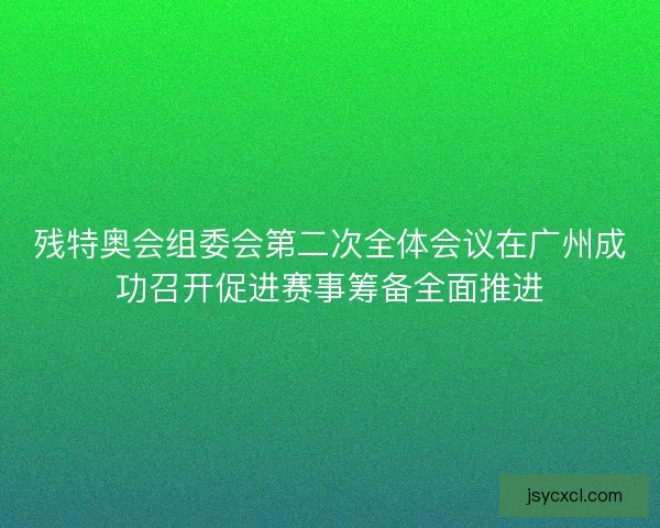 残特奥会组委会第二次全体会议在广州成功召开促进赛事筹备全面推进