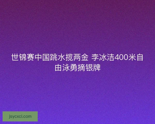 世锦赛中国跳水揽两金 李冰洁400米自由泳勇摘银牌