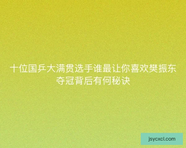 十位国乒大满贯选手谁最让你喜欢樊振东夺冠背后有何秘诀