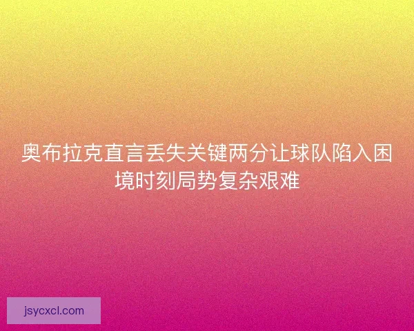 奥布拉克直言丢失关键两分让球队陷入困境时刻局势复杂艰难 奥布拉克直言丢失关键两分让球队陷入困境时刻局势复杂艰难