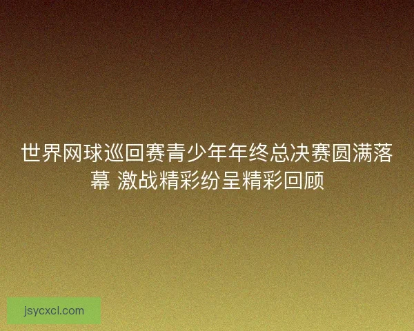世界网球巡回赛青少年年终总决赛圆满落幕 激战精彩纷呈精彩回顾