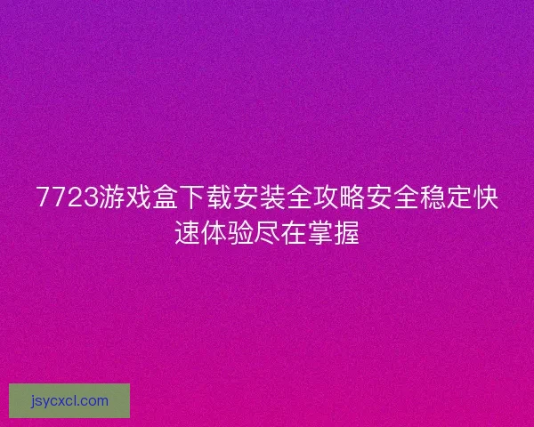 7723游戏盒下载安装全攻略安全稳定快速体验尽在掌握