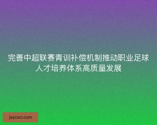 完善中超联赛青训补偿机制推动职业足球人才培养体系高质量发展 完善中超联赛青训补偿机制推动职业足球人才培养体系高质量发展
