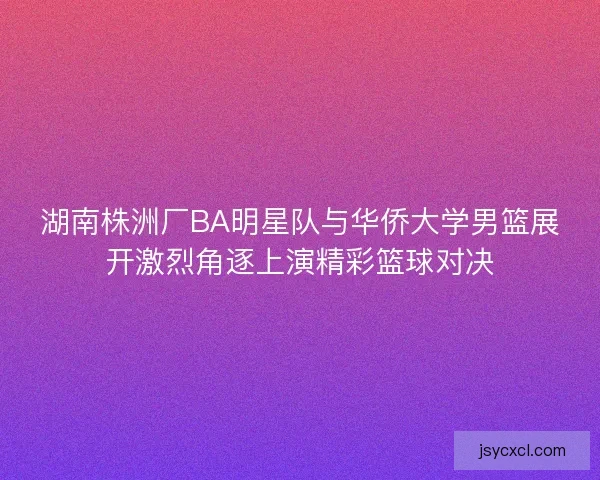 湖南株洲厂BA明星队与华侨大学男篮展开激烈角逐上演精彩篮球对决 湖南株洲厂BA明星队与华侨大学男篮展开激烈角逐上演精彩篮球对决