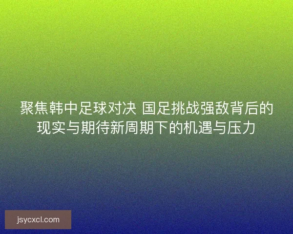 聚焦韩中足球对决 国足挑战强敌背后的现实与期待新周期下的机遇与压力 聚焦韩中足球对决 国足挑战强敌背后的现实与期待新周期下的机遇与压力
