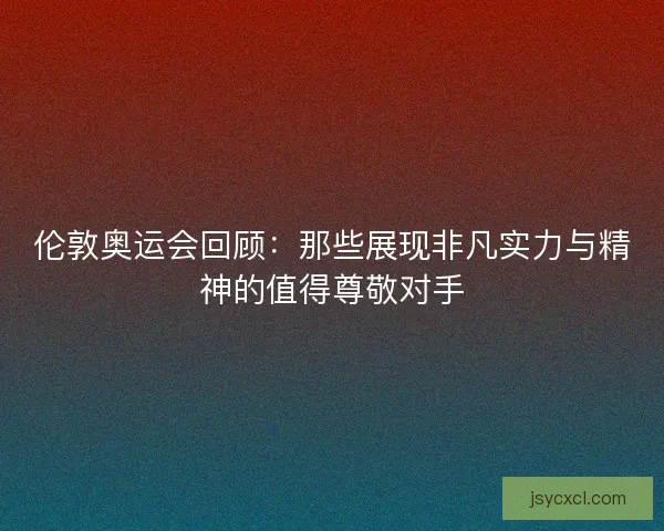伦敦奥运会回顾：那些展现非凡实力与精神的值得尊敬对手