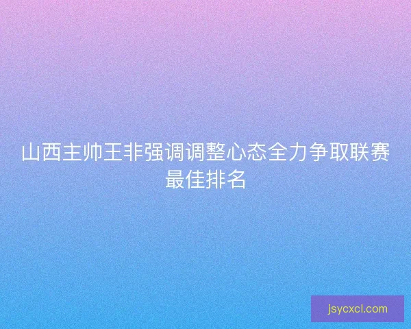 山西主帅王非强调调整心态全力争取联赛最佳排名